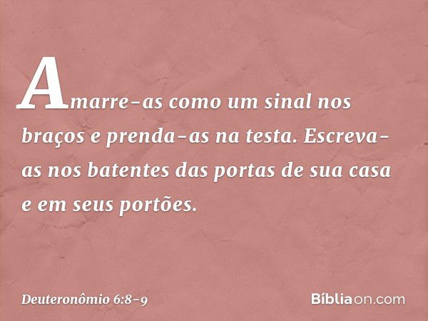 Amarre-as como um sinal nos braços e prenda-as na testa. Escreva-as nos batentes das portas de sua casa e em seus portões. -- Deuteronômio 6:8-9