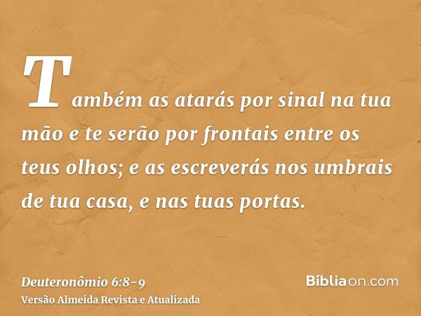 Também as atarás por sinal na tua mão e te serão por frontais entre os teus olhos;e as escreverás nos umbrais de tua casa, e nas tuas portas.