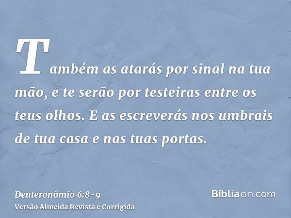 Também as atarás por sinal na tua mão, e te serão por testeiras entre os teus olhos.E as escreverás nos umbrais de tua casa e nas tuas portas.