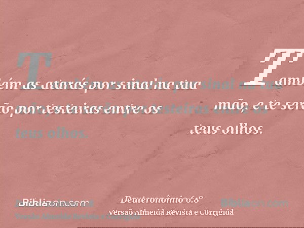 Também as atarás por sinal na tua mão, e te serão por testeiras entre os teus olhos.