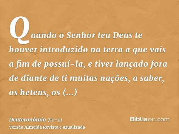 Quando o Senhor teu Deus te houver introduzido na terra a que vais a fim de possuí-la, e tiver lançado fora de diante de ti muitas nações, a saber, os heteus, o