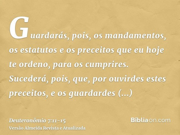 Guardarás, pois, os mandamentos, os estatutos e os preceitos que eu hoje te ordeno, para os cumprires.Sucederá, pois, que, por ouvirdes estes preceitos, e os gu