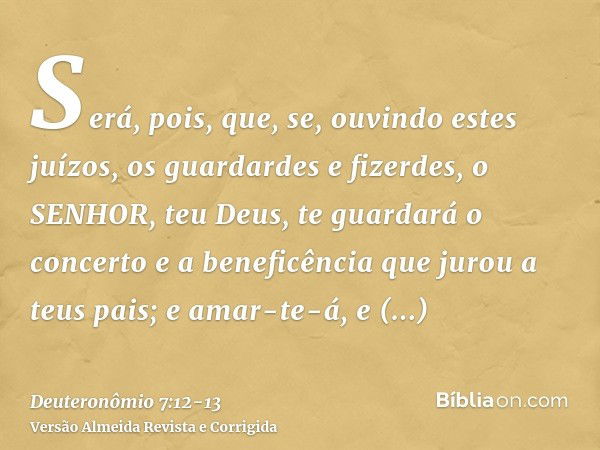 Será, pois, que, se, ouvindo estes juízos, os guardardes e fizerdes, o SENHOR, teu Deus, te guardará o concerto e a beneficência que jurou a teus pais;e amar-te