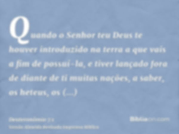 Quando o Senhor teu Deus te houver introduzido na terra a que vais a fim de possuí-la, e tiver lançado fora de diante de ti muitas nações, a saber, os heteus, o