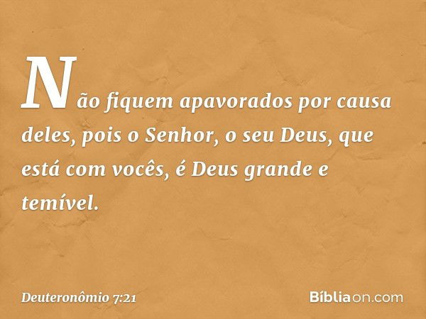 Não fiquem apavorados por causa deles, pois o Senhor, o seu Deus, que está com vocês, é Deus grande e temível. -- Deuteronômio 7:21