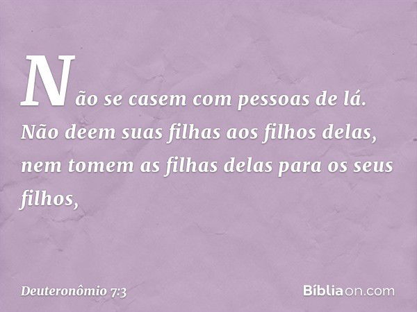 Não se casem com pessoas de lá. Não deem suas filhas aos filhos delas, nem tomem as filhas delas para os seus filhos, -- Deuteronômio 7:3