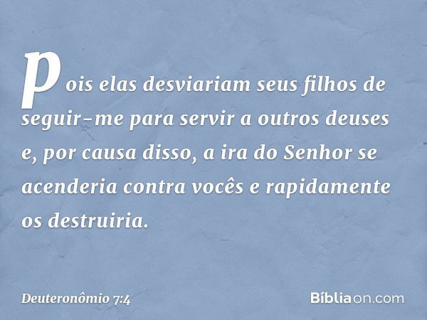 pois elas desviariam seus filhos de seguir-me para servir a outros deuses e, por causa disso, a ira do Senhor se acenderia contra vocês e rapidamente os destrui