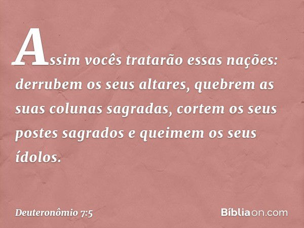 Assim vocês tratarão essas nações: derrubem os seus altares, quebrem as suas colunas sagradas, cortem os seus postes sagrados e queimem os seus ídolos. -- Deute