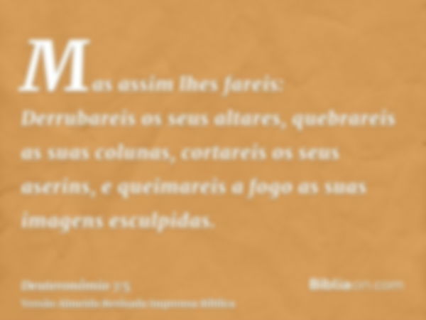 Mas assim lhes fareis: Derrubareis os seus altares, quebrareis as suas colunas, cortareis os seus aserins, e queimareis a fogo as suas imagens esculpidas.