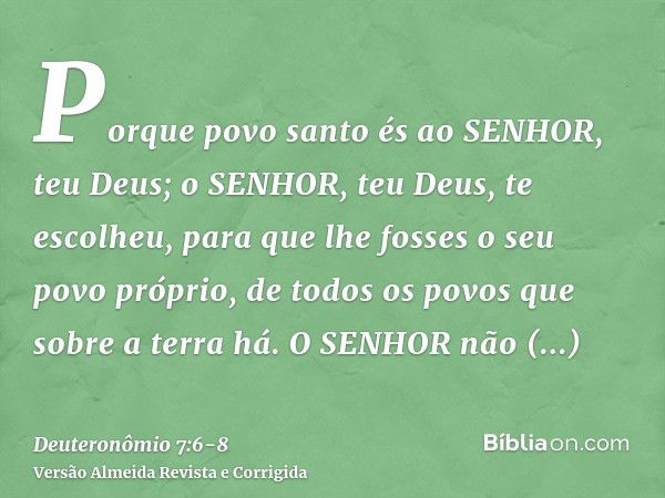 Porque povo santo és ao SENHOR, teu Deus; o SENHOR, teu Deus, te escolheu, para que lhe fosses o seu povo próprio, de todos os povos que sobre a terra há.O SENH