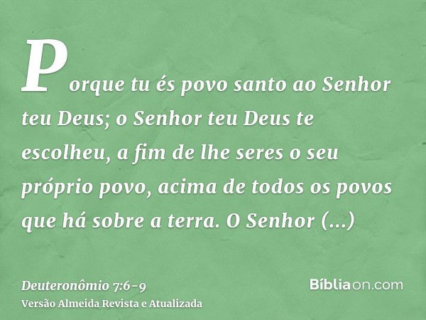 Porque tu és povo santo ao Senhor teu Deus; o Senhor teu Deus te escolheu, a fim de lhe seres o seu próprio povo, acima de todos os povos que há sobre a terra.O