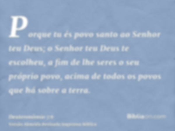 Porque tu és povo santo ao Senhor teu Deus; o Senhor teu Deus te escolheu, a fim de lhe seres o seu próprio povo, acima de todos os povos que há sobre a terra.