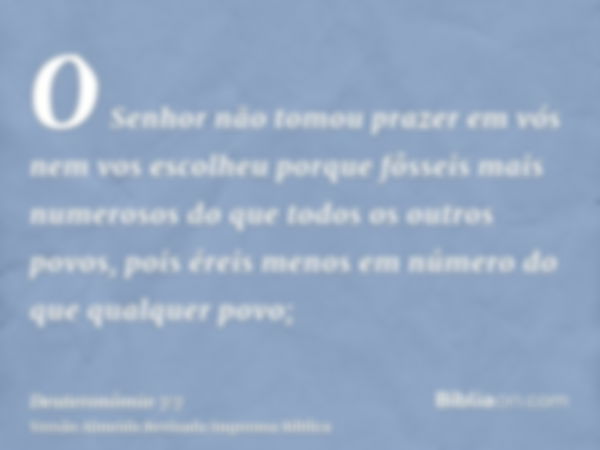 O Senhor não tomou prazer em vós nem vos escolheu porque fôsseis mais numerosos do que todos os outros povos, pois éreis menos em número do que qualquer povo;