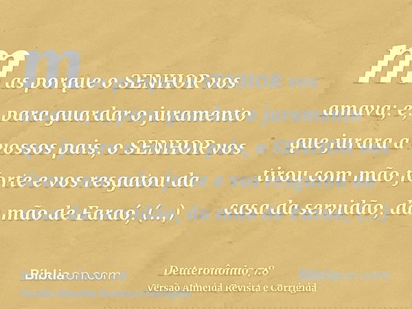 mas porque o SENHOR vos amava; e, para guardar o juramento que jurara a vossos pais, o SENHOR vos tirou com mão forte e vos resgatou da casa da servidão, da mão