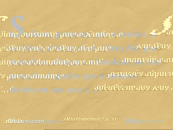 Saibam, portanto, que o Senhor, o seu Deus, é Deus; ele é o Deus fiel, que mantém a aliança e a bondade por mil gerações daqueles que o amam e obedecem aos seus