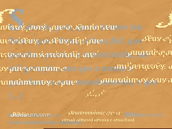 Saberás, pois, que o Senhor teu Deus é que é Deus, o Deus fiel, que guarda o pacto e a misericórdia, até mil gerações, aos que o amam e guardam os seus mandamen