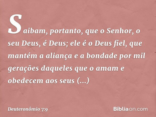 Saibam, portanto, que o Senhor, o seu Deus, é Deus; ele é o Deus fiel, que mantém a aliança e a bondade por mil gerações daqueles que o amam e obedecem aos seus