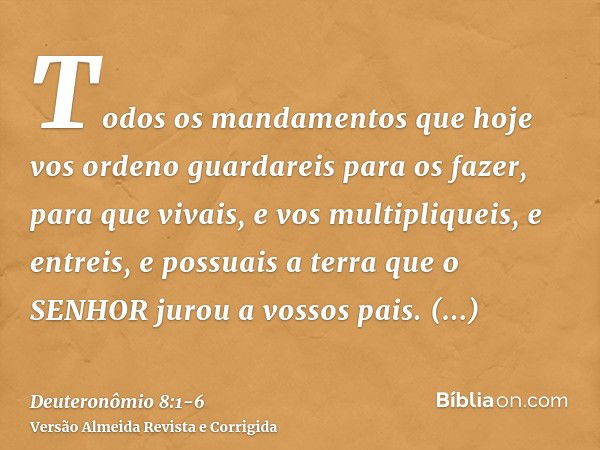 Todos os mandamentos que hoje vos ordeno guardareis para os fazer, para que vivais, e vos multipliqueis, e entreis, e possuais a terra que o SENHOR jurou a voss