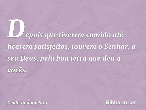 "Depois que tiverem comido até ficarem satisfeitos, louvem o Senhor, o seu Deus, pela boa terra que deu a vocês. -- Deuteronômio 8:10