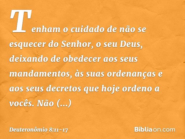 Tenham o cuidado de não se esquecer do Senhor, o seu Deus, deixando de obedecer aos seus mandamentos, às suas ordenanças e aos seus decretos que hoje ordeno a v