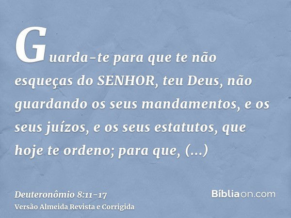 Guarda-te para que te não esqueças do SENHOR, teu Deus, não guardando os seus mandamentos, e os seus juízos, e os seus estatutos, que hoje te ordeno;para que, p