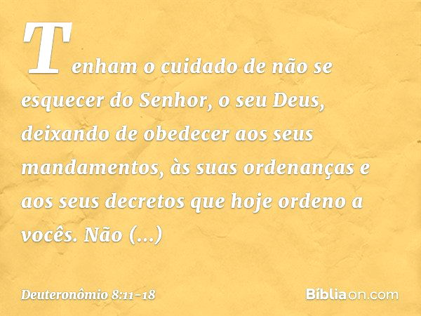 Tenham o cuidado de não se esquecer do Senhor, o seu Deus, deixando de obedecer aos seus mandamentos, às suas ordenanças e aos seus decretos que hoje ordeno a v