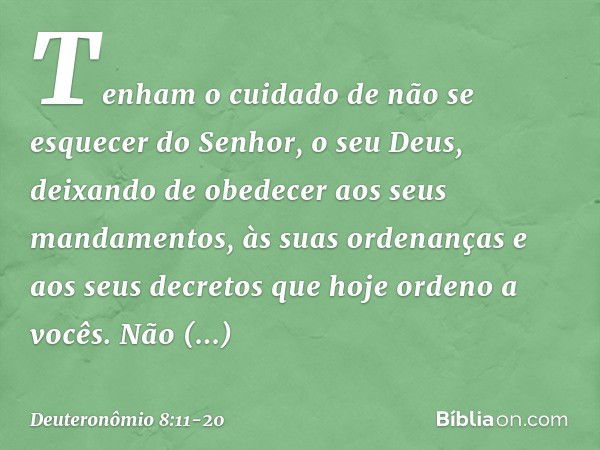 Tenham o cuidado de não se esquecer do Senhor, o seu Deus, deixando de obedecer aos seus mandamentos, às suas ordenanças e aos seus decretos que hoje ordeno a v