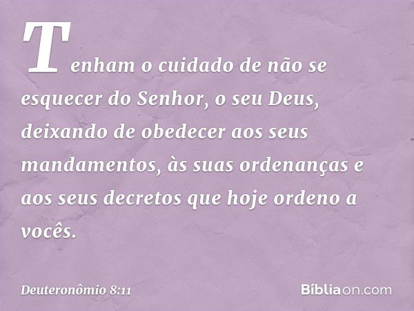 Tenham o cuidado de não se esquecer do Senhor, o seu Deus, deixando de obedecer aos seus mandamentos, às suas ordenanças e aos seus decretos que hoje ordeno a v