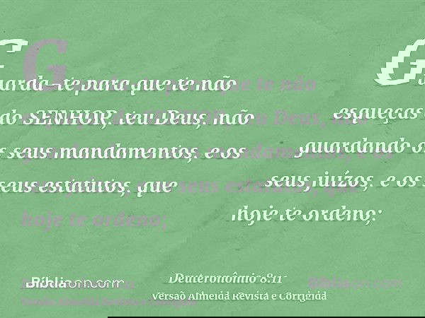 Guarda-te para que te não esqueças do SENHOR, teu Deus, não guardando os seus mandamentos, e os seus juízos, e os seus estatutos, que hoje te ordeno;