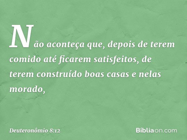 Não aconteça que, depois de terem comido até ficarem satisfeitos, de terem construído boas casas e nelas morado, -- Deuteronômio 8:12