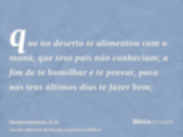 que no deserto te alimentou com o maná, que teus pais não conheciam; a fim de te humilhar e te provar, para nos teus últimos dias te fazer bem;