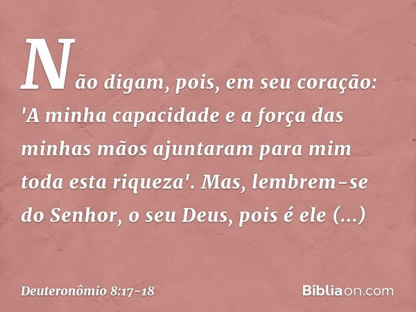 Não digam, pois, em seu coração: 'A minha capacidade e a força das minhas mãos ajuntaram para mim toda esta riqueza'. Mas, lembrem-se do Senhor, o seu Deus, poi