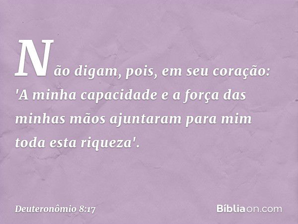 Não digam, pois, em seu coração: 'A minha capacidade e a força das minhas mãos ajuntaram para mim toda esta riqueza'. -- Deuteronômio 8:17