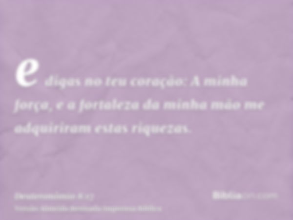 e digas no teu coração: A minha força, e a fortaleza da minha mão me adquiriram estas riquezas.