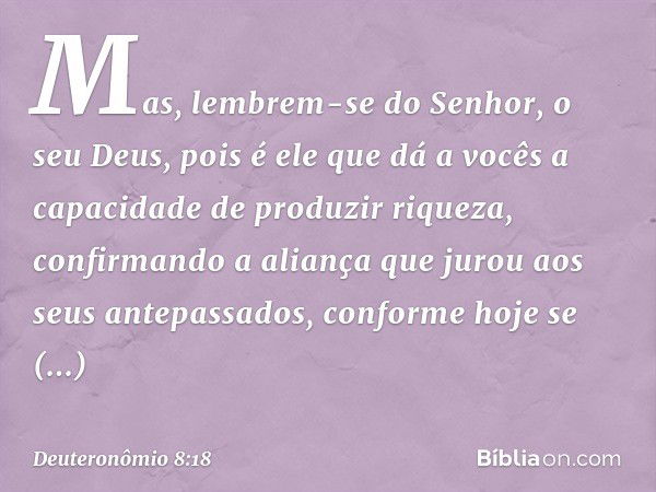 Mas, lembrem-se do Senhor, o seu Deus, pois é ele que dá a vocês a capacidade de produzir riqueza, confirmando a aliança que jurou aos seus antepassados, confor