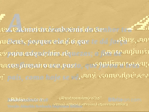 Antes te lembrarás do Senhor teu Deus, porque ele é o que te dá força para adquirires riquezas; a fim de confirmar o seu pacto, que jurou a teus pais, como hoje