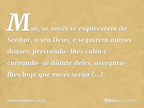 "Mas, se vocês se esquecerem do Senhor, o seu Deus, e seguirem outros deuses, prestando-lhes culto e curvando-se diante deles, asseguro-lhes hoje que vocês serã