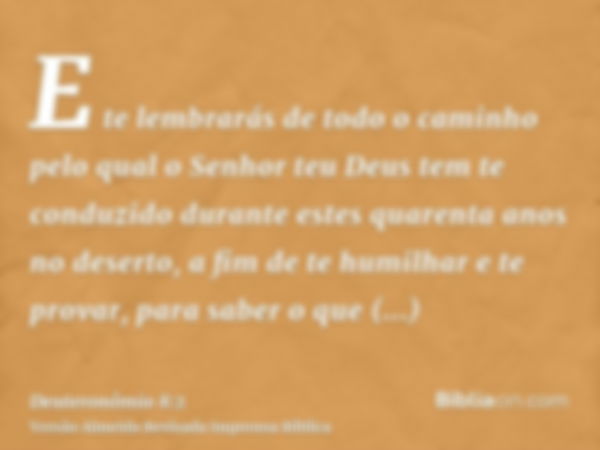 E te lembrarás de todo o caminho pelo qual o Senhor teu Deus tem te conduzido durante estes quarenta anos no deserto, a fim de te humilhar e te provar, para sab