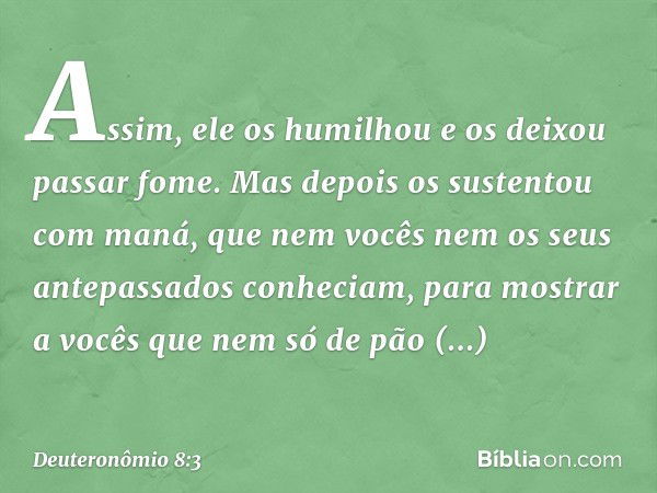 Assim, ele os humilhou e os deixou passar fome. Mas depois os sustentou com maná, que nem vocês nem os seus antepassados conheciam, para mostrar a vocês que nem