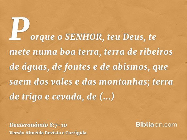 Porque o SENHOR, teu Deus, te mete numa boa terra, terra de ribeiros de águas, de fontes e de abismos, que saem dos vales e das montanhas;terra de trigo e cevad