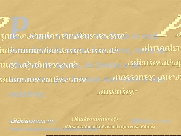Porque o Senhor teu Deus te está introduzindo numa boa terra, terra de ribeiros de águas, de fontes e de nascentes, que brotam nos vales e nos outeiros;