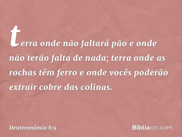 terra onde não faltará pão e onde não terão falta de nada; terra onde as rochas têm ferro e onde vocês poderão extrair cobre das colinas. -- Deuteronômio 8:9