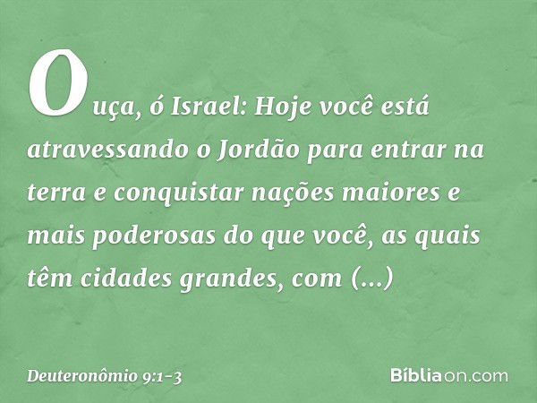 "Ouça, ó Israel: Hoje você está atravessando o Jordão para entrar na terra e conquistar nações maiores e mais poderosas do que você, as quais têm cidades grande