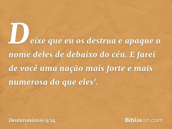 Deixe que eu os destrua e apague o nome deles de debaixo do céu. E farei de você uma nação mais forte e mais numerosa do que eles'. -- Deuteronômio 9:14