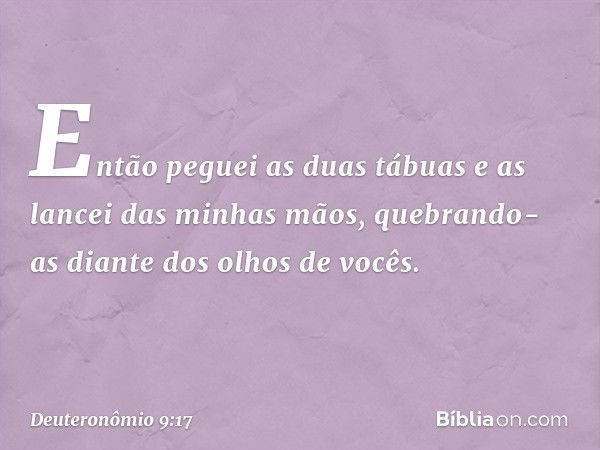 Então peguei as duas tábuas e as lancei das minhas mãos, quebrando-as diante dos olhos de vocês. -- Deuteronômio 9:17