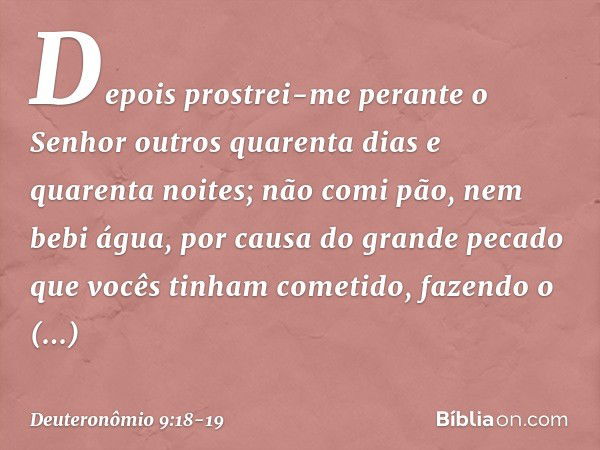 "Depois prostrei-me perante o Senhor outros quarenta dias e quarenta noites; não comi pão, nem bebi água, por causa do grande pecado que vocês tinham cometido, 