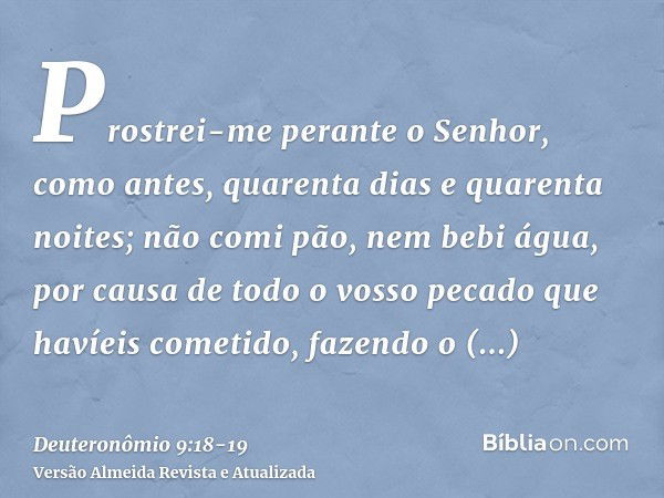 Prostrei-me perante o Senhor, como antes, quarenta dias e quarenta noites; não comi pão, nem bebi água, por causa de todo o vosso pecado que havíeis cometido, f