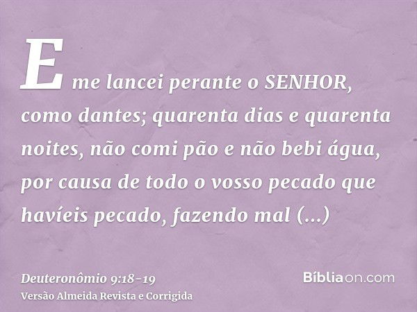 E me lancei perante o SENHOR, como dantes; quarenta dias e quarenta noites, não comi pão e não bebi água, por causa de todo o vosso pecado que havíeis pecado, f