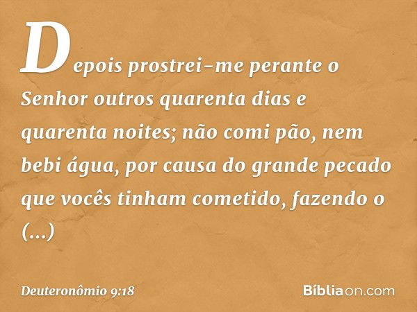 "Depois prostrei-me perante o Senhor outros quarenta dias e quarenta noites; não comi pão, nem bebi água, por causa do grande pecado que vocês tinham cometido, 