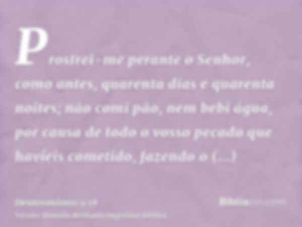 Prostrei-me perante o Senhor, como antes, quarenta dias e quarenta noites; não comi pão, nem bebi água, por causa de todo o vosso pecado que havíeis cometido, f